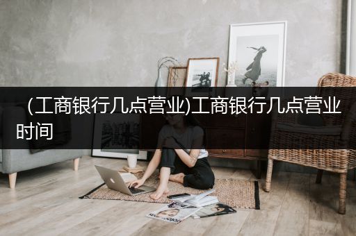 （工商银行几点营业)工商银行几点营业时间